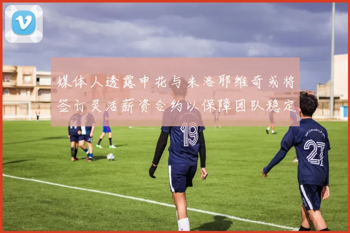 媒体人透露申花与米洛耶维奇或将签订灵活薪资合约以保障团队稳定